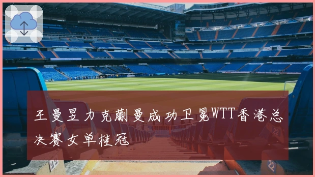 王曼昱力克蒯曼成功卫冕WTT香港总决赛女单桂冠