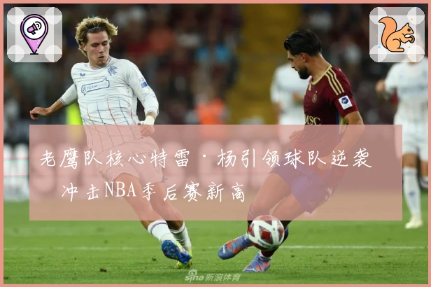 老鹰队核心特雷·杨引领球队逆袭，冲击NBA季后赛新高