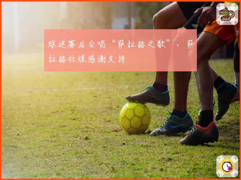 球迷赛后合唱“萨拉赫之歌”，萨拉赫社媒感谢支持