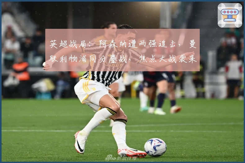 英超战局：阿森纳遭两强追击，曼联利物浦同分鏖战，焦点大战袭来