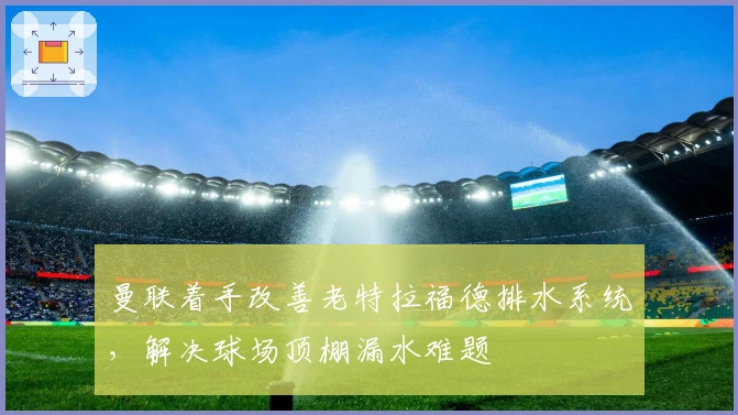 曼联着手改善老特拉福德排水系统，解决球场顶棚漏水难题