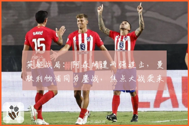 英超战局:阿森纳遭两强追击,曼联利物浦同分鏖战,焦点大战袭来