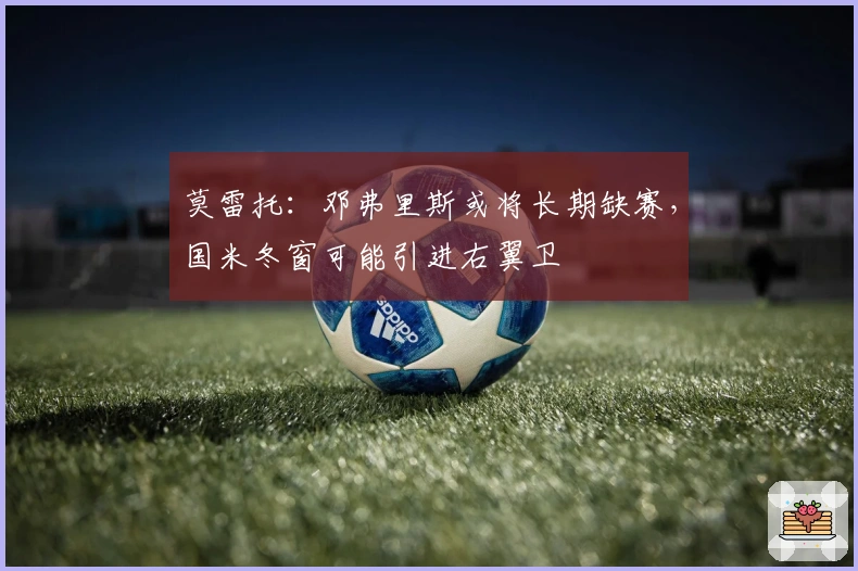 莫雷托：邓弗里斯或将长期缺赛，国米冬窗可能引进右翼卫