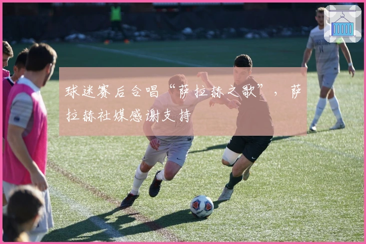 球迷赛后合唱“萨拉赫之歌”，萨拉赫社媒感谢支持