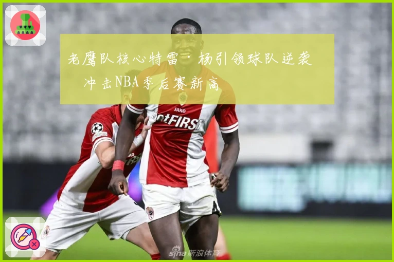 老鹰队核心特雷·杨引领球队逆袭，冲击NBA季后赛新高