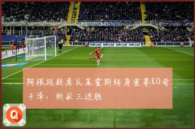 阿根廷新秀瓦莱霍斯转身重拳KO奇卡泽,斩获三连胜