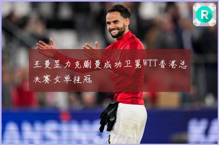 王曼昱力克蒯曼成功卫冕WTT香港总决赛女单桂冠