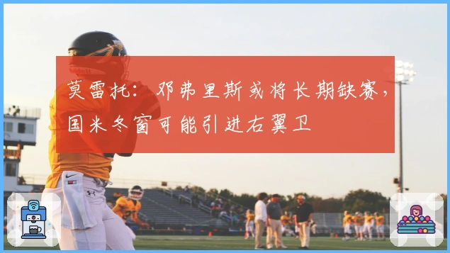 莫雷托：邓弗里斯或将长期缺赛，国米冬窗可能引进右翼卫