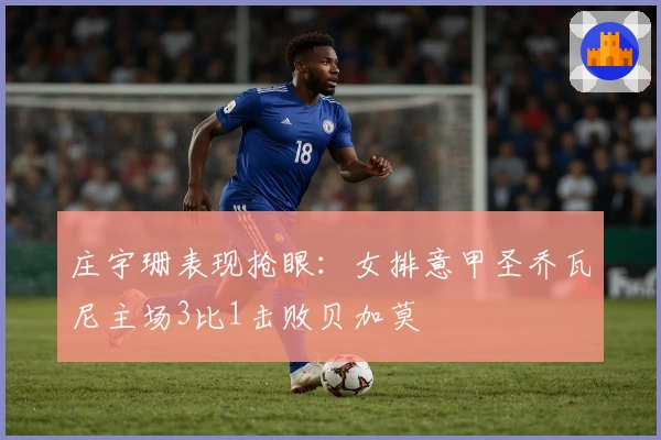 庄宇珊表现抢眼：女排意甲圣乔瓦尼主场3比1击败贝加莫