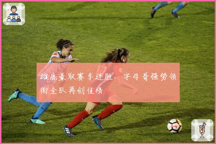 雄鹿豪取赛季连胜,字母哥强势领衔全队再创佳绩