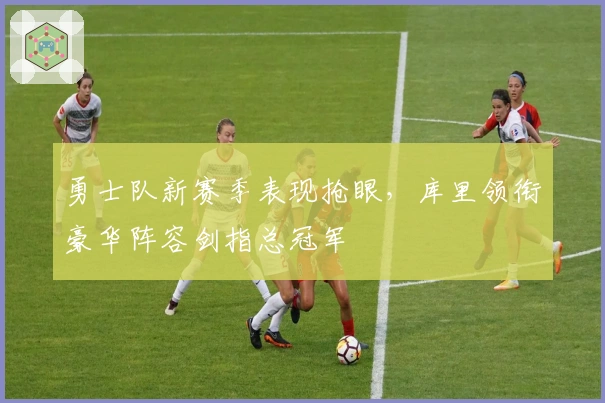 勇士队新赛季表现抢眼，库里领衔豪华阵容剑指总冠军